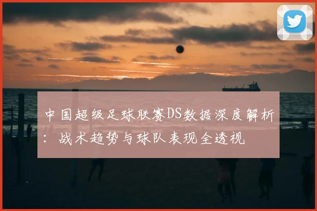 中国超级足球联赛DS数据深度解析：战术趋势与球队表现全透视