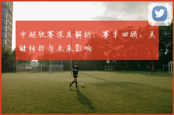 中超联赛深度解析：赛季回顾、关键转折与未来影响