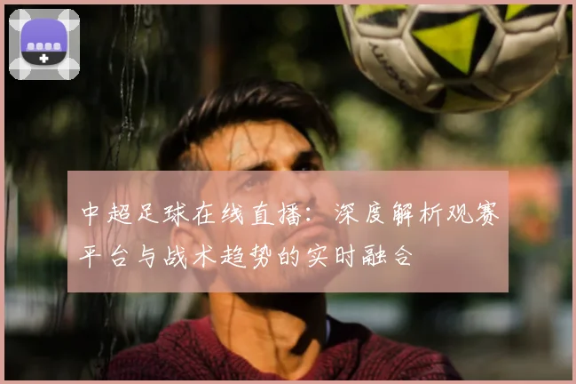 中超足球在线直播:深度解析观赛平台与战术趋势的实时融合