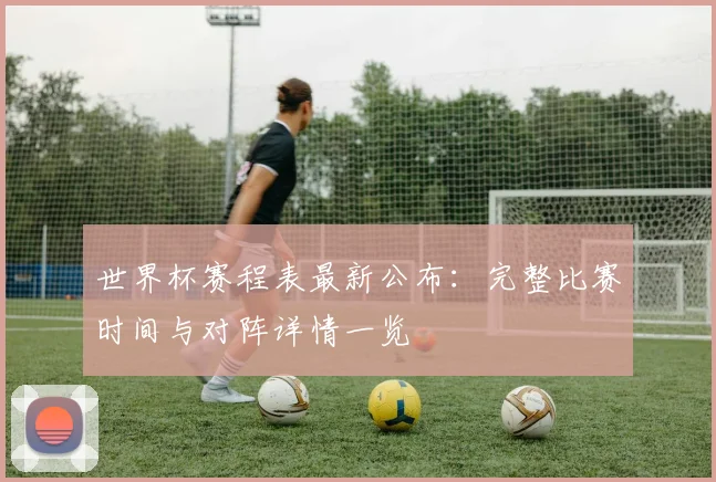 世界杯赛程表最新公布:完整比赛时间与对阵详情一览