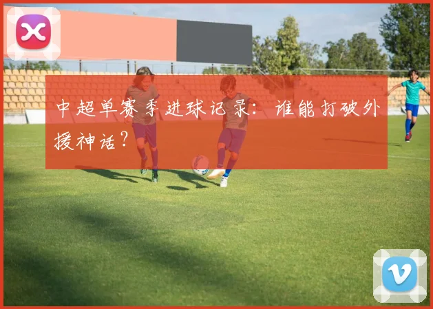 中超单赛季进球记录:谁能打破外援神话?