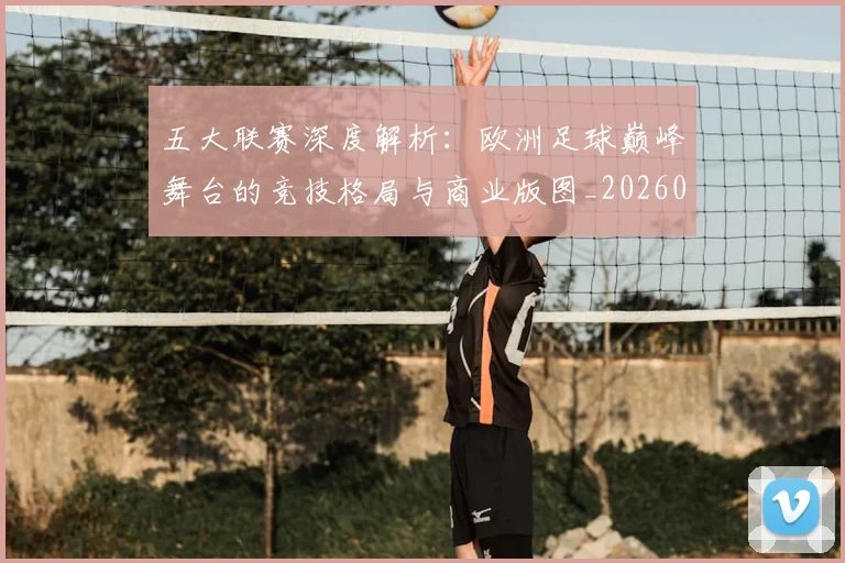五大联赛深度解析：欧洲足球巅峰舞台的竞技格局与商业版图_20260611141738