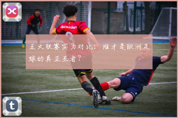 五大联赛实力对比：谁才是欧洲足球的真正王者？